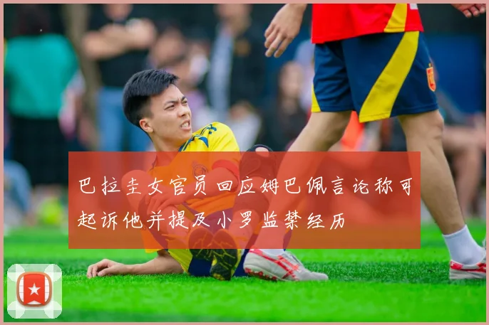 巴拉圭女官员回应姆巴佩言论称可起诉他并提及小罗监禁经历