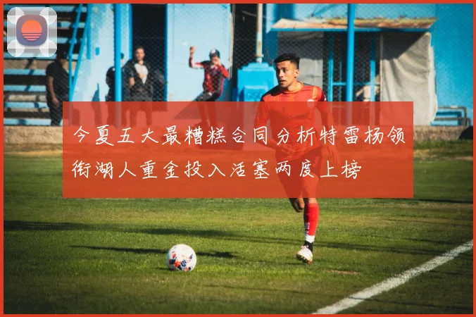 今夏五大最糟糕合同分析特雷杨领衔湖人重金投入活塞两度上榜