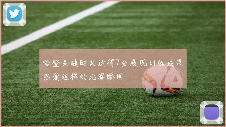 哈登关键时刻连得7分展现训练成果热爱这样的比赛瞬间