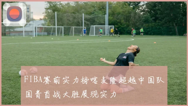 FIBA赛前实力榜喀麦隆超越中国队国青首战大胜展现实力
