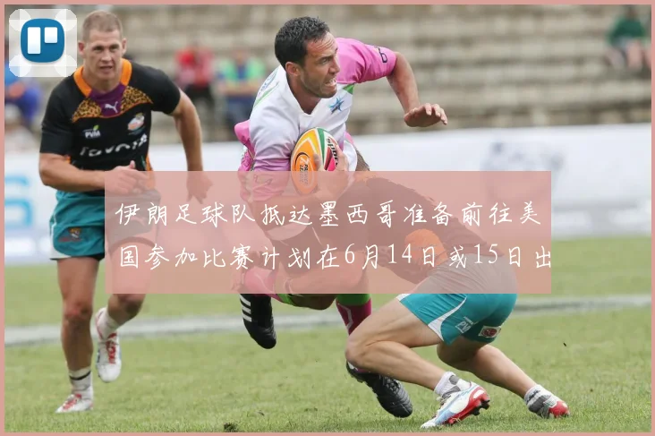 伊朗足球队抵达墨西哥准备前往美国参加比赛计划在6月14日或15日出发