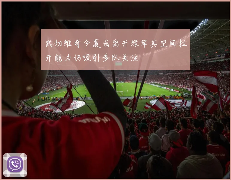 武切维奇今夏或离开绿军其空间拉开能力仍吸引多队关注