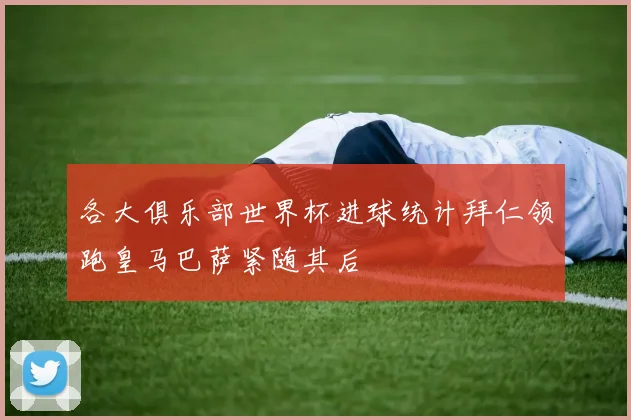 各大俱乐部世界杯进球统计拜仁领跑皇马巴萨紧随其后