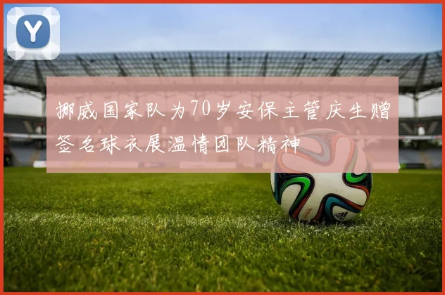 挪威国家队为70岁安保主管庆生赠签名球衣展温情团队精神