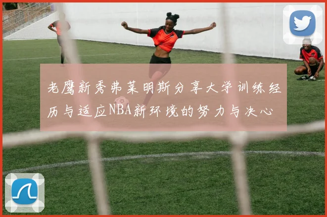 老鹰新秀弗莱明斯分享大学训练经历与适应NBA新环境的努力与决心