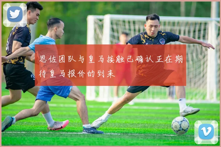 恩佐团队与皇马接触已确认正在期待皇马报价的到来