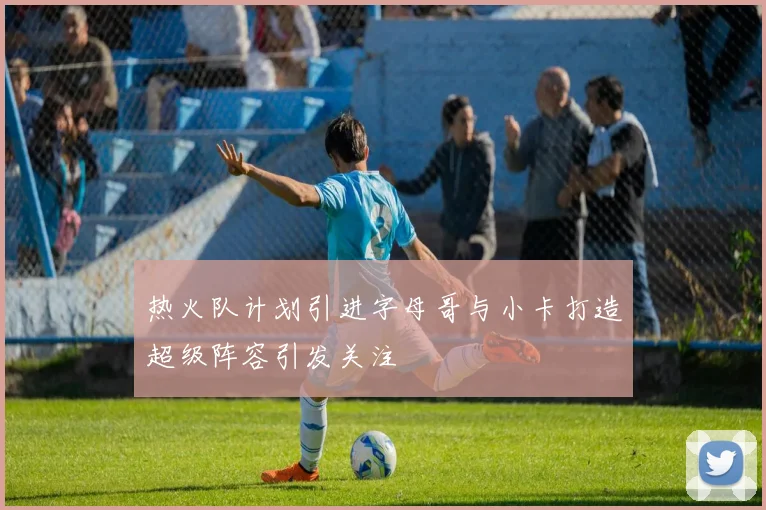热火队计划引进字母哥与小卡打造超级阵容引发关注