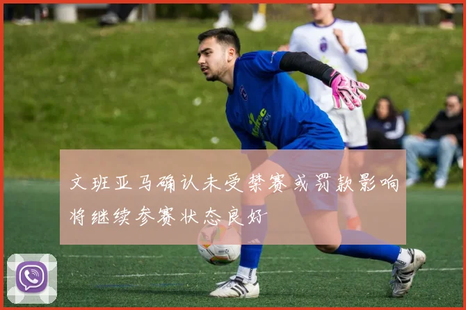 文班亚马确认未受禁赛或罚款影响将继续参赛状态良好