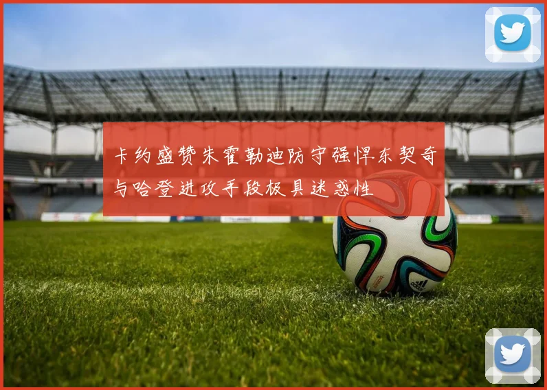 卡约盛赞朱霍勒迪防守强悍东契奇与哈登进攻手段极具迷惑性