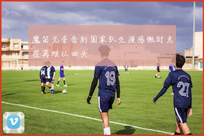 魔笛无奈告别国家队生涯感慨时光荏苒难以回头