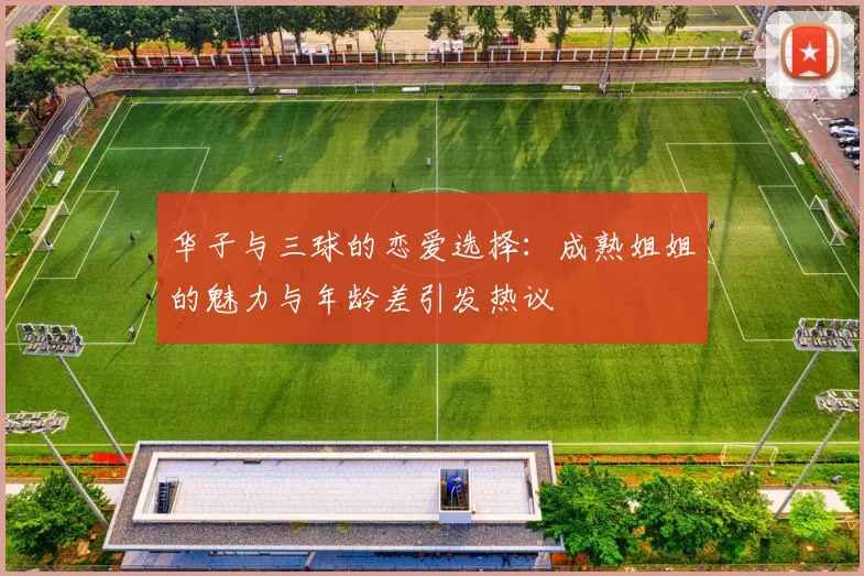 华子与三球的恋爱选择：成熟姐姐的魅力与年龄差引发热议