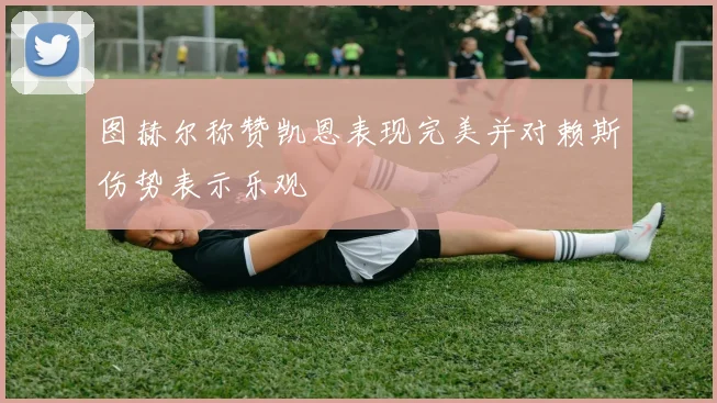 图赫尔称赞凯恩表现完美并对赖斯伤势表示乐观